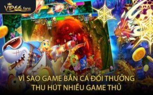 Vì Sao Game Bắn Cá Đổi Thưởng Thu Hút Nhiều Game Thủ